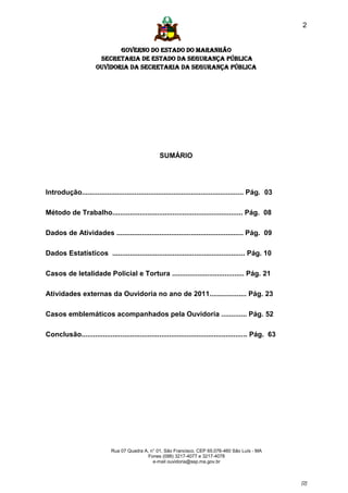 2


                             GOVERNO DO ESTADO DO MARANHÃO
                       SECRETARIA DE ESTADO DA SEGURANÇA PÚBLICA
                      Ouvidoria da Secretaria da Segurança Pública




                                                  SUMÁRIO




Introdução................................................................................... Pág. 03

Método de Trabalho................................................................... Pág. 08

Dados de Atividades ................................................................. Pág. 09

Dados Estatísticos .................................................................... Pág. 10

Casos de letalidade Policial e Tortura ..................................... Pág. 21

Atividades externas da Ouvidoria no ano de 2011................... Pág. 23

Casos emblemáticos acompanhados pela Ouvidoria ............. Pág. 52

Conclusão..................................................................................... Pág. 63




                             Rua 07 Quadra A, n° 01, São Francisco. CEP 65.076-460 São Luís - MA
                                             Fones (098) 3217-4077 e 3217-4078
                                               e-mail ouvidoria@ssp.ma.gov.br



                                                                                                         [2]
 