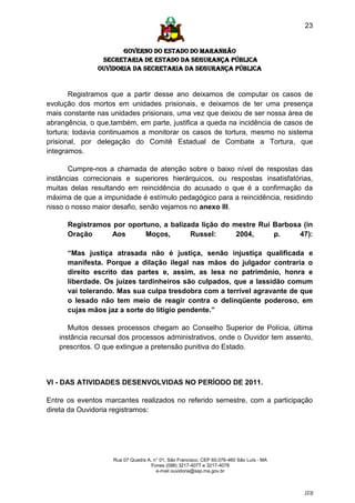 23


                      GOVERNO DO ESTADO DO MARANHÃO
                SECRETARIA DE ESTADO DA SEGURANÇA PÚBLICA
               Ouvidoria da Secretaria da Segurança Pública


       Registramos que a partir desse ano deixamos de computar os casos de
evolução dos mortos em unidades prisionais, e deixamos de ter uma presença
mais constante nas unidades prisionais, uma vez que deixou de ser nossa área de
abrangência, o que,também, em parte, justifica a queda na incidência de casos de
tortura; todavia continuamos a monitorar os casos de tortura, mesmo no sistema
prisional, por delegação do Comitê Estadual de Combate a Tortura, que
integramos.

       Cumpre-nos a chamada de atenção sobre o baixo nível de respostas das
instâncias correcionais e superiores hierárquicos, ou respostas insatisfatórias,
muitas delas resultando em reincidência do acusado o que é a confirmação da
máxima de que a impunidade é estímulo pedagógico para a reincidência, residindo
nisso o nosso maior desafio, senão vejamos no anexo III.

      Registramos por oportuno, a balizada lição do mestre Rui Barbosa (in
      Oração     Aos       Moços,       Russel:      2004,     p.     47):

      “Mas justiça atrasada não é justiça, senão injustiça qualificada e
      manifesta. Porque a dilação ilegal nas mãos do julgador contraria o
      direito escrito das partes e, assim, as lesa no patrimônio, honra e
      liberdade. Os juízes tardinheiros são culpados, que a lassidão comum
      vai tolerando. Mas sua culpa tresdobra com a terrível agravante de que
      o lesado não tem meio de reagir contra o delinqüente poderoso, em
      cujas mãos jaz a sorte do litígio pendente.”

      Muitos desses processos chegam ao Conselho Superior de Polícia, última
   instância recursal dos processos administrativos, onde o Ouvidor tem assento,
   prescritos. O que extingue a pretensão punitiva do Estado.



VI - DAS ATIVIDADES DESENVOLVIDAS NO PERÍODO DE 2011.

Entre os eventos marcantes realizados no referido semestre, com a participação
direta da Ouvidoria registramos:




                    Rua 07 Quadra A, n° 01, São Francisco. CEP 65.076-460 São Luís - MA
                                    Fones (098) 3217-4077 e 3217-4078
                                      e-mail ouvidoria@ssp.ma.gov.br



                                                                                          [23]
 