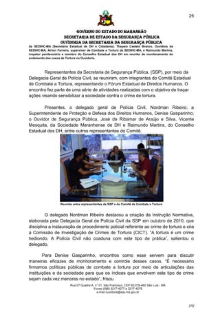25


                           GOVERNO DO ESTADO DO MARANHÃO
                     SECRETARIA DE ESTADO DA SEGURANÇA PÚBLICA
                    Ouvidoria da Secretaria da Segurança Pública
da SEDIHC-MA (Secretaria Estadual de DH e Cidadania), Thayara Castelo Branco, Ouvidora da
SEDIHC-MA, Airton Ferreira, supervisor de Combate a Tortura da SEDIHC-MA, e Raimundo Martins,
inspetor penitenciário e membro do Conselho Estadual dos DH em reunião de monitoramento do
andamento dos casos de Tortura na Ouvidoria.



       Representantes da Secretaria de Segurança Pública, (SSP), por meio da
Delegacia Geral de Polícia Civil, se reuniram, com integrantes do Comitê Estadual
de Combate a Tortura, representando o Fórum Estadual de Direitos Humanos. O
encontro fez parte de uma série de atividades realizadas com o objetivo de traçar
ações visando sensibilizar a sociedade contra o crime de tortura.

       Presentes, o delegado geral de Polícia Civil, Nordman Ribeiro; a
Superintendente de Proteção e Defesa dos Direitos Humanos, Denise Gasparinho;
o Ouvidor de Segurança Pública, José de Ribamar de Araújo e Silva, Vicente
Mesquita, da Sociedade Maranhense de DH e Raimundo Martins, do Conselho
Estadual dos DH, entre outros representantes do Comitê.




                    Reunião entre representantes da SSP e do Comitê de Combate a Tortura


         O delegado Nordman Ribeiro destacou a criação da Instrução Normativa,
elaborada pela Delegacia Geral de Polícia Civil da SSP em outubro de 2010, que
disciplina a instauração de procedimento policial referente ao crime de tortura e cria
a Comissão de Investigação de Crimes de Tortura (CICT). “A tortura é um crime
hediondo. A Polícia Civil não coaduna com este tipo de prática”, salientou o
delegado.

        Para Denise Gasparinho, encontros como esse servem para discutir
maneiras eficazes de monitoramento e controle desses casos. “É necessário
firmamos políticas públicas de combate a tortura por meio de articulações das
instituições e da sociedade para que os índices que envolvem este tipo de crime
sejam cada vez menores no estado”, frisou
                          Rua 07 Quadra A, n° 01, São Francisco. CEP 65.076-460 São Luís - MA
                                          Fones (098) 3217-4077 e 3217-4078
                                            e-mail ouvidoria@ssp.ma.gov.br



                                                                                                [25]
 