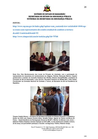 26


                            GOVERNO DO ESTADO DO MARANHÃO
                      SECRETARIA DE ESTADO DA SEGURANÇA PÚBLICA
                     Ouvidoria da Secretaria da Segurança Pública

FONTE:
http://www.ssp.ma.gov.br/index.php?option=com_content&view=article&id=1010:ssp-
se-reune-com-representantes-do-comite-estadual-de-combate-a-tortura-
&catid=1:noticias&Itemid=53
http://www.oimparcial.com.br/noticias.php?id=75768




Roda Viva: Pelo Monitoramento dos Locais de Privação de Liberdade, com a participação do
representante do mecanismo de monitoramento em Alagoas, Patriota, Raimundo Martins, inspetor
penitenciário e membro do Conselho Estadual dos DH,Dep. Eliziane Gama(PPS-MA), presidenta da
Comissão de DH da Assembléia, Luiza Amorim, Secretária Estadual da SEDIHC-MA e Aldo Zaiden,
Coordenador da Comissão Nacional de Combate a Tortura, da Secretaria de DH da Presidência da
República.




Thayara Castelo Branco – Ouvidoria da Secretaria de Estado de Direitos Humanos e Cidadania,o
Diretor da CCPJ anil, Rubens Ferreira Alves, Arnaldo Colaço, Agente de Polícia civil,Bruno M.
Polary – Superintendência de Reintegração Social da SEJAP e Werther de Moraes Lima Júnior -
Defensor Público Estadual, durante inspeção na CCPJ ANIL, no dia estadual de combate a tortura,
22 de março, da qual também participou o Ouvidor da Segurança Pública, Ribamar Araújo.

                            Rua 07 Quadra A, n° 01, São Francisco. CEP 65.076-460 São Luís - MA
                                            Fones (098) 3217-4077 e 3217-4078
                                              e-mail ouvidoria@ssp.ma.gov.br



                                                                                                  [26]
 