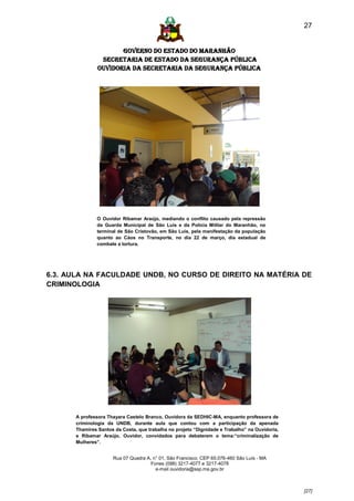 27


                      GOVERNO DO ESTADO DO MARANHÃO
                SECRETARIA DE ESTADO DA SEGURANÇA PÚBLICA
               Ouvidoria da Secretaria da Segurança Pública




              O Ouvidor Ribamar Araújo, mediando o conflito causado pela repressão
              da Guarda Municipal de São Luís e da Polícia Militar do Maranhão, no
              terminal de São Cristovão, em São Luís, pela manifestação da população
              quanto ao Cáos no Transporte, no dia 22 de março, dia estadual de
              combate a tortura.




6.3. AULA NA FACULDADE UNDB, NO CURSO DE DIREITO NA MATÉRIA DE
CRIMINOLOGIA




      A professora Thayara Castelo Branco, Ouvidora da SEDHIC-MA, enquanto professora de
      criminologia da UNDB, durante aula que contou com a participação da apenada
      Thamires Santos da Costa, que trabalha no projeto “Dignidade e Trabalho” na Ouvidoria,
      e Ribamar Araújo, Ouvidor, convidados para debaterem o tema:“criminalização de
      Mulheres”.


                     Rua 07 Quadra A, n° 01, São Francisco. CEP 65.076-460 São Luís - MA
                                     Fones (098) 3217-4077 e 3217-4078
                                       e-mail ouvidoria@ssp.ma.gov.br



                                                                                               [27]
 