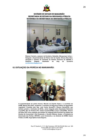 29


                       GOVERNO DO ESTADO DO MARANHÃO
                 SECRETARIA DE ESTADO DA SEGURANÇA PÚBLICA
                Ouvidoria da Secretaria da Segurança Pública




              Ribamar Carneiro, assessor da Ouvidoria, Sebastião Albuquerque Uchoa –
              Delegado e Superintendente de Polícia Civil da Capital, Silvana Reis Silva,
              advogada e membro da Comissão de Direitos Humanos da OAB-MA e
              Sóstenes     Salgado     idealizador    do      blog      da     Ouvidoria
              ouvidoriama.blogspot.com


6.5 SITUAÇÃO DA PERÍCIA NO MARANHÃO:




    O superintendente de polícia técnica, Marcelo do Espírito Santo e o ex-diretor do
    ICRIM, Miguel Silva Neto, receberam a comissão de Segurança Pública da Assembléia
    Legislativa, Presidida pelo Dep. José Carlos Nunes(PT), Eliziane Gama(PPS), que
    também preside a Comissão de DHAL, ainda integrada pelos Deputados Raimundo
    Louro(PR), Bira do Pindaré (PT), Cleide Coutinho(PSB),Luciano Leitoa(PSB), Antonio
    de Pádua (PP) numa inspeção que também foi integrada pela Promotora da defesa dos
    Direitos do Consumidor, Litia Cavalcante, o Ouvidor Ribamar Araújo, o Presidente da
    Associação dos Peritos- APOTEC, Lucio Cavalcante, e os diretores do ICRIM, Cássio
    Freitas e do IML Hugo Djalma Costa Seguins.




                       Rua 07 Quadra A, n° 01, São Francisco. CEP 65.076-460 São Luís - MA
                                       Fones (098) 3217-4077 e 3217-4078
                                         e-mail ouvidoria@ssp.ma.gov.br



                                                                                             [29]
 