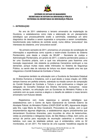 3


                      GOVERNO DO ESTADO DO MARANHÃO
                SECRETARIA DE ESTADO DA SEGURANÇA PÚBLICA
               Ouvidoria da Secretaria da Segurança Pública


I – INTRODUÇÃO

       No ano de 2011 celebramos o terceiro aniversário de implantação da
Ouvidoria, e estabelecemos como meta a elaboração de um planejamento
estratégico que processualmente avalie a caminhada, estabeleça um sério
diagnóstico de desafios a serem superados e conquistas a serem consolidadas,
transformando esta instância de controle social, numa efetiva “procuratura” dos
interesses da cidadania, uma “procuratura social”.

        No primeiro semestre de 2011, priorizamos um processo de socialização de
informações e experiências como suporte a recém-criada Ouvidoria do Sistema
Penitenciário, pois desde a criação da SEJAP – Secretaria de Justiça e
Administração Penitenciária, em janeiro de 2011, o sistema penitenciário passou a
ter uma Ouvidoria própria, com a qual nos articulamos para fazermos uma
transição responsável, não obstante os problemas Carcerários continuem a nos
demandar, porque muitas vezes estão imbricados no Sistema de Segurança
Pública, ou sendo eles de natureza de tortura nos dizem respeito uma vez que
integramos o Comitê Estadual de Combate a Tortura.

       Avançamos também na articulação com a Ouvidoria da Secretaria Estadual
de Direitos Humanos e Cidadania, com a qual desde a nossa criação, em 2008,
sempre tivemos em perfeita sintonia, sobretudo na missão comum de composição
do Comitê Estadual de Combate a Tortura o qual continuamos a integrar por
delegação do Conselho Estadual dos Direitos Humanos. Avançamos nesse
semestre, também, na articulação com as Ouvidorias do Ministério Público e do
Judiciário com as quais vivemos a alegria e o desafio de celebrar o nosso terceiro
aniversário num frutuoso debate.

        Registramos com muita esperança a parceria estratégica que
estabelecemos com o Centro de Apoio Operacional do Controle Externo da
Atividade Policial, do Ministério Público (CAOP-CEAP do MP), dignamente dirigido
pela Dra. Lígia Maria da Silva Cavalcanti, Procuradora de Justiça, com a qual
empreendemos algumas diligências, e estabelecemos alguns procedimentos que
demandaram Ouvidorias itinerantes, para incursões de oitiva de testemunhas,
visitas as promotorias e delegacias locais, de São Mateus e Brejo, bem como, ao
serviço de perícia para requisição de exumação cadavérica e confronto de
balística, num caso de letalidade policial, que é emblemático, entre os 52
monitorados, só em 2011. Por tratar-se de uma suposta “resistência seguida de

                    Rua 07 Quadra A, n° 01, São Francisco. CEP 65.076-460 São Luís - MA
                                    Fones (098) 3217-4077 e 3217-4078
                                      e-mail ouvidoria@ssp.ma.gov.br



                                                                                          [3]
 