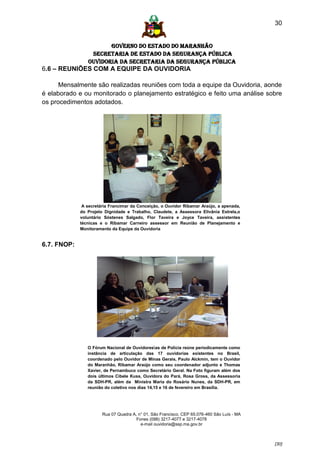 30


                       GOVERNO DO ESTADO DO MARANHÃO
                 SECRETARIA DE ESTADO DA SEGURANÇA PÚBLICA
                Ouvidoria da Secretaria da Segurança Pública
6.6 – REUNIÕES COM A EQUIPE DA OUVIDORIA

      Mensalmente são realizadas reuniões com toda a equipe da Ouvidoria, aonde
é elaborado e ou monitorado o planejamento estratégico e feito uma análise sobre
os procedimentos adotados.




              A secretária Francimar da Conceição, o Ouvidor Ribamar Araújo, a apenada,
             do Projeto Dignidade e Trabalho, Claudete, a Assessora Elivânia Estrela,o
             voluntário Sóstenes Salgado, Flor Taveira e Joyce Taveira, assistentes
             técnicas e o Ribamar Carneiro assessor em Reunião de Planejamento e
             Monitoramento da Equipe da Ouvidoria


6.7. FNOP:




                O Fórum Nacional de Ouvidoresas de Polícia reúne periodicamente como
                instância de articulação das 17 ouvidorias existentes no Brasil,
                coordenado pelo Ouvidor de Minas Gerais, Paulo Alckmin, tem o Ouvidor
                do Maranhão, Ribamar Araújo como seu coordenador adjunto e Thomas
                Xavier, de Pernambuco como Secretário Geral. Na Foto figuram além dos
                dois últimos Cibele Kuss, Ouvidora do Pará, Rosa Gross, da Assessoria
                da SDH-PR, além da Ministra Maria do Rosário Nunes, da SDH-PR, em
                reunião do coletivo nos dias 14,15 e 16 de fevereiro em Brasília.




                       Rua 07 Quadra A, n° 01, São Francisco. CEP 65.076-460 São Luís - MA
                                       Fones (098) 3217-4077 e 3217-4078
                                         e-mail ouvidoria@ssp.ma.gov.br



                                                                                             [30]
 