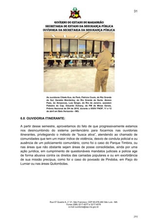31


                      GOVERNO DO ESTADO DO MARANHÃO
                SECRETARIA DE ESTADO DA SEGURANÇA PÚBLICA
               Ouvidoria da Secretaria da Segurança Pública




                  As ouvidoras Cibele Kus, do Pará, Patrícia Couto, do Rio Grande
                  do Sul, Geraldo Wanderley, do Rio Grande do Norte, Aloisio
                  Paes, do Amazonas, Luiz Sérgio, do Rio de Janeiro, assistem
                  Palestra do Cap. Eduardo Duhany, da PM de Minas Gerais,
                  Prêmio Nacional de DH de 2010, durante o XXXV FNOP, 11 e 12
                  de abril em Belo Horizonte – MG.


6.8. OUVIDORIA ITINERANTE:

A partir desse semestre, aproveitamos do fato de que progressivamente estamos
nos desincumbindo do sistema penitenciário para focarmos nas ouvidorias
itinerantes, privilegiando o método de “busca ativa”, atendendo ao chamado de
comunidades que tem um maior índice de violência, desvio de conduta policial e ou
ausência de um policiamento comunitário, como foi o caso do Parque Timbira, ou
nas áreas que não obstante sejam áreas de posse consolidadas, ainda por uma
ação jurídica, em cumprimento de questionáveis mandatos judiciais a polícia age
de forma abusiva contra os direitos das camadas populares e ou em exorbitância
de sua missão precípua, como foi o caso do povoado de Pindoba, em Paço do
Lumiar ou nas áreas Quilombolas.




                     Rua 07 Quadra A, n° 01, São Francisco. CEP 65.076-460 São Luís - MA
                                     Fones (098) 3217-4077 e 3217-4078
                                       e-mail ouvidoria@ssp.ma.gov.br



                                                                                           [31]
 
