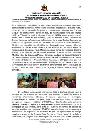 33


                          GOVERNO DO ESTADO DO MARANHÃO
                    SECRETARIA DE ESTADO DA SEGURANÇA PÚBLICA
                   Ouvidoria da Secretaria da Segurança Pública
Ouvidor de Segurança Pública em reunião com a Associação dos Moradores da Pindoba, durante a reunião na
comunidade no dia 26 de abril.


As comunidades quilombolas de tanto verem seus direitos aviltados fizeram um
acampamento que levou o nome de um quilombola assassinado, “Flaviano Neto”,
crime no qual o mandante foi preso e posteriormente solto por um “Habeas
Corpus”. O acampamento durou 20 dias, de manifestações junto aos órgãos
públicos, Tribunal de Justiça, Governo Estadual, INCRA, acampamento que só
cessou com a vinda de três ministras, Maria do Rosário Nunes, Secretaria de
Direitos Humanos da Presidência da República, Maria Luiza Barrios, Secretaria de
Promoção da Igualdade Racial da Presidência da República e Márcia Quadrado,
Ministra, em exercício do Ministério de Desenvolvimento Agrário, além do
Presidente do INCRA Celso Lacerda e do assessor da Secretaria Geral da
Presidência da República, Paulo Maldus, que junto com a Governadora Roseana
Sarney, e um conjunto de Secretários estaduais, à saber: Aluísio Guimarães
Mendes Filho, da Segurança Pública, Conceição Andrade da Sedagro(Secretaria
de Desenvolvimento Agrário), Luiza Amorim da SEDIHC-MA(Secretaria de Direitos
Humanos e Cidadania) e Claudeth Ribeiro de Jesus, da SEIR(Secretaria Estadual
da Igualdade Racial) e o Vice-Governador,Washington Luiz de Oliveira, e a própria
Governadora, Roseana Sarney, celebraram compromissos para a dissolução do
conflito. Evento do qual o Ouvidor de Segurança Pública, Ribamar Araújo foi
partícipe...




        Um destaque todo especial merece ser dado a profícua parceria com a
iniciativa de um conjunto de voluntários que articulam e mobilizam bairros e
municípios (Prefeituras, Câmaras, Secretarias estaduais e municipais,
Escolas,Igrejas e cidadãos em geral) para uma exposição sobre os diversos
serviços da segurança pública, EXPOSEGMA, Coordenados pela Jornalista
Josilma Figueiredo Bogéia e o sargento Mauro Diniz. Onde a Ouvidoria faz a
divulgação de sua missão, bem como de diversos programas da política de
segurança pública com cidadania PRONASCI, em articulação com os conselheiros
comunitários de segurança, as mulheres da paz. Na oportunidade se divulga
projetos a exemplo do Esporte Sem Drogas e “Festa Legal”, formulado e
Promovido pela delegada titular da Delegacia de costumes Ana Teresa Duailibe, e
                         Rua 07 Quadra A, n° 01, São Francisco. CEP 65.076-460 São Luís - MA
                                         Fones (098) 3217-4077 e 3217-4078
                                           e-mail ouvidoria@ssp.ma.gov.br



                                                                                                   [33]
 