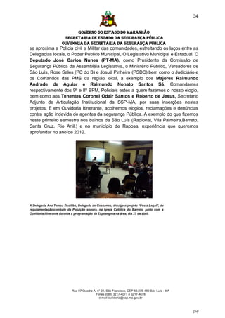 34


                            GOVERNO DO ESTADO DO MARANHÃO
                      SECRETARIA DE ESTADO DA SEGURANÇA PÚBLICA
                     Ouvidoria da Secretaria da Segurança Pública
se aproxima a Polícia civil e Militar das comunidades, estreitando os laços entre as
Delegacias locais, o Poder Público Municipal, O Legislativo Municipal e Estadual. O
Deputado José Carlos Nunes (PT-MA), como Presidente da Comissão de
Segurança Pública da Assembléia Legislativa, o Ministério Público, Vereadores de
São Luís, Rose Sales (PC do B) e Josué Pinheiro (PSDC) bem como o Judiciário e
os Comandos das PMS da região local, a exemplo dos Majores Raimundo
Andrade de Aguiar e Raimundo Nonato Santos Sá, Comandantes
respectivamente dos 9º e 8º BPM, Policiais estes a quem fazemos o nosso elogio,
bem como aos Tenentes Coronel Odair Santos e Roberto de Jesus, Secretario
Adjunto de Articulação Institucional da SSP-MA, por suas inserções nestes
projetos. E em Ouvidoria Itinerante, acolhemos elogios, reclamações e denúncias
contra ação indevida de agentes da segurança Pública. A exemplo do que fizemos
neste primeiro semestre nos bairros de São Luís (Radional, Vila Palmeira,Barreto,
Santa Cruz, Rio Anil,) e no município de Raposa, experiência que queremos
aprofundar no ano de 2012.




A Delegada Ana Teresa Duailibe, Delegada de Costumes, divulga o projeto “Festa Legal”, de
regulamentaçãocombate da Poluição sonora, na Igreja Católica do Barreto, junto com a
Ouvidoria itinerante durante a programação da Exposegma na área, dia 27 de abril.




                            Rua 07 Quadra A, n° 01, São Francisco. CEP 65.076-460 São Luís - MA
                                            Fones (098) 3217-4077 e 3217-4078
                                              e-mail ouvidoria@ssp.ma.gov.br



                                                                                                  [34]
 