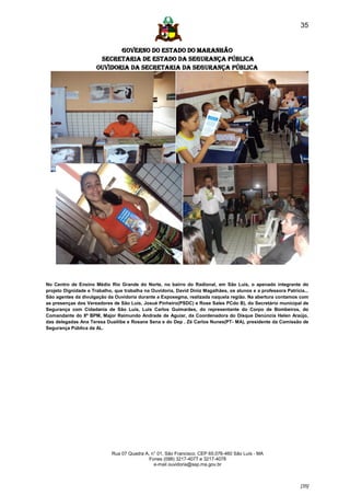 35


                             GOVERNO DO ESTADO DO MARANHÃO
                       SECRETARIA DE ESTADO DA SEGURANÇA PÚBLICA
                      Ouvidoria da Secretaria da Segurança Pública




No Centro de Ensino Médio Rio Grande do Norte, no bairro do Radional, em São Luís, o apenado integrante do
projeto Dignidade e Trabalho, que trabalha na Ouvidoria, David Diniz Magalhães, os alunos e a professora Patrícia...
São agentes da divulgação da Ouvidoria durante a Exposegma, realizada naquela região. Na abertura contamos com
as presenças dos Vereadores de São Luís, Josué Pinheiro(PSDC) e Rose Sales PCdo B), do Secretário municipal de
Segurança com Cidadania de São Luís, Luis Carlos Guimarães, do representante do Corpo de Bombeiros, do
Comandante do 8º BPM, Major Raimundo Andrade de Aguiar, da Coordenadora do Disque Denúncia Helen Araújo,
das delegadas Ana Teresa Duailibe e Rosane Sena e do Dep . Zé Carlos Nunes(PT- MA), presidente da Comissão de
Segurança Pública da AL.




                             Rua 07 Quadra A, n° 01, São Francisco. CEP 65.076-460 São Luís - MA
                                             Fones (098) 3217-4077 e 3217-4078
                                               e-mail ouvidoria@ssp.ma.gov.br



                                                                                                                [35]
 