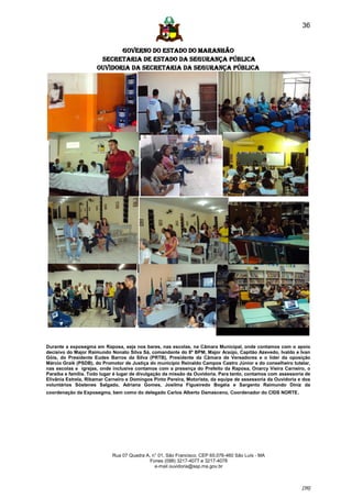 36


                            GOVERNO DO ESTADO DO MARANHÃO
                      SECRETARIA DE ESTADO DA SEGURANÇA PÚBLICA
                     Ouvidoria da Secretaria da Segurança Pública




Durante a exposegma em Raposa, seja nos bares, nas escolas, na Câmara Municipal, onde contamos com o apoio
decisivo do Major Raimundo Nonato Silva Sá, comandante do 8º BPM, Major Araújo, Capitão Azevedo, Ivaldo e Ivan
Góis, do Presidente Eudes Barros da Silva (PRTB), Presidente da Câmara de Vereadores e o líder da oposição
Márcio Graik (PSDB), do Promotor de Justiça do município Reinaldo Campos Castro Júnior e do conselheiro tutelar,
nas escolas e igrejas, onde inclusive contamos com a presença do Prefeito da Raposa, Onarcy Vieira Carneiro, o
Paraíba e família. Todo lugar é lugar de divulgação da missão da Ouvidoria. Para tanto, contamos com assessoria de
Elivânia Estrela, Ribamar Carneiro e Domingos Pinto Pereira, Motorista, da equipe de assessoria da Ouvidoria e dos
voluntários Sóstenes Salgado, Adriana Gomes, Josilma Figueiredo Bogéia e Sargento Raimundo Diniz da
coordenação da Exposegma, bem como do delegado Carlos Alberto Damasceno, Coordenador do CIDS NORTE.




                            Rua 07 Quadra A, n° 01, São Francisco. CEP 65.076-460 São Luís - MA
                                            Fones (098) 3217-4077 e 3217-4078
                                              e-mail ouvidoria@ssp.ma.gov.br



                                                                                                              [36]
 