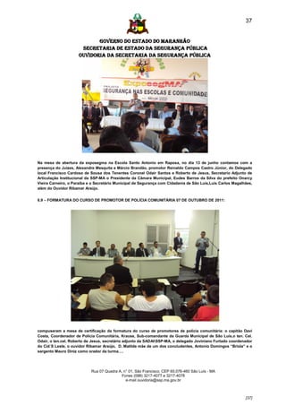37


                            GOVERNO DO ESTADO DO MARANHÃO
                      SECRETARIA DE ESTADO DA SEGURANÇA PÚBLICA
                     Ouvidoria da Secretaria da Segurança Pública




Na mesa de abertura da exposegma na Escola Santo Antonio em Raposa, no dia 13 de junho contamos com a
presença do Juizes, Alexandre Mesquita e Márcio Brandão, promotor Reinaldo Campos Castro Júnior, do Delegado
local Francisco Cardoso de Sousa dos Tenentes Coronel Odair Santos e Roberto de Jesus, Secretario Adjunto de
Articulação Institucional da SSP-MA o Presidente da Câmara Municipal, Eudes Barros da Silva do prefeito Onarcy
Vieira Carneiro, o Paraíba e o Secretário Municipal de Segurança com Cidadania de São Luís,Luis Carlos Magalhães,
além do Ouvidor Ribamar Araújo.


6.9 – FORMATURA DO CURSO DE PROMOTOR DE POLÍCIA COMUNITÁRIA 07 DE OUTUBRO DE 2011:




compuseram a mesa de certificação da formatura do curso de promotores de polícia comunitária: o capitão Davi
Costa, Coordenador de Polícia Comunitária, Krause, Sub-comandante da Guarda Municipal de São Luís,o ten. Cel.
Odair, o ten.cel, Roberto de Jesus, secretário adjunto da SADAISSP-MA, o delegado Joviniano Furtado coordenador
do Cid´S Leste, o ouvidor Ribamar Araújo, D. Matilde mãe de um dos concludentes, Antonio Domingos “Briola” e o
sargento Mauro Diniz como orador da turma….




                            Rua 07 Quadra A, n° 01, São Francisco. CEP 65.076-460 São Luís - MA
                                            Fones (098) 3217-4077 e 3217-4078
                                              e-mail ouvidoria@ssp.ma.gov.br



                                                                                                             [37]
 