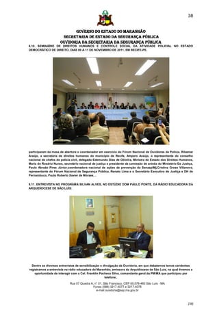 38


                             GOVERNO DO ESTADO DO MARANHÃO
                       SECRETARIA DE ESTADO DA SEGURANÇA PÚBLICA
                      Ouvidoria da Secretaria da Segurança Pública
6.10. SEMINÁRIO DE DIREITOS HUMANOS E CONTROLE SOCIAL DA ATIVIDADE POLICIAL NO ESTADO
DEMOCRÁTICO DE DIREITO, DIAS 09 A 11 DE NOVEMBRO DE 2011, EM RECIFE-PE.




participaram da mesa de abertura o coordenador em exercício do Fórum Nacional de Ouvidores de Polícia, Ribamar
Araújo, a secretária de direitos humanos do município de Recife, Amparo Araújo, o representante do conselho
nacional de chefes de polícia civil, delegado Edemundo Dias de Oliveira, Ministra de Estado dos Direitos Humanos,
Maria do Rosário Nunes, secretário nacional de justiça e presidente da comissão de anistia do Ministério Da Justiça,
Paulo Abraão Pires Júnior,coordenadora nacional de ações de prevenção da SenaspMj,Cristina Gross Villanova,
representante do Fórum Nacional de Segurança Pública, Renato Lima e o Secretário Executivo de Justiça e DH de
Pernambuco, Paulo Roberto Xavier de Moraes…


6.11. ENTREVISTA NO PROGRAMA SILVAN ALVES, NO ESTÚDIO DOM PAULO PONTE, DA RÁDIO EDUCADORA DA
ARQUIDIOCESE DE SÃO LUÍS:




  Dentre as diversas entrevistas de sensibilização e divulgação da Ouvidoria, em que debatemos temas candentes
registramos a entrevista na rádio educadora do Maranhão, emissora da Arquidiocese de São Luís, na qual tivemos a
    oportunidade de interagir com o Cel. Franklin Pacheco Silva, comandante geral da PMMA que participou por
                                                      telefone..

                             Rua 07 Quadra A, n° 01, São Francisco. CEP 65.076-460 São Luís - MA
                                             Fones (098) 3217-4077 e 3217-4078
                                               e-mail ouvidoria@ssp.ma.gov.br



                                                                                                                [38]
 
