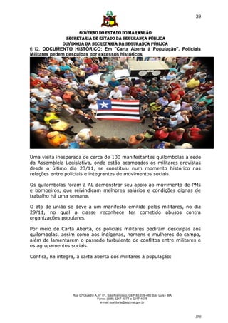 39


                     GOVERNO DO ESTADO DO MARANHÃO
               SECRETARIA DE ESTADO DA SEGURANÇA PÚBLICA
              Ouvidoria da Secretaria da Segurança Pública
6.12. DOCUMENTO HISTÓRICO: Em "Carta Aberta à População", Policiais
Militares pedem desculpas por excessos históricos




Uma visita inesperada de cerca de 100 manifestantes quilombolas à sede
da Assembleia Legislativa, onde estão acampados os militares grevistas
desde o último dia 23/11, se constituiu num momento histórico nas
relações entre policiais e integrantes de movimentos sociais.

Os quilombolas foram à AL demonstrar seu apoio ao movimento de PMs
e bombeiros, que reivindicam melhores salários e condições dignas de
trabalho há uma semana.

O ato de união se deve a um manifesto emitido pelos militares, no dia
29/11, no qual a classe reconhece ter cometido abusos contra
organizações populares.

Por meio de Carta Aberta, os policiais militares pediram desculpas aos
quilombolas, assim como aos indígenas, homens e mulheres do campo,
além de lamentarem o passado turbulento de conflitos entre militares e
os agrupamentos sociais.

Confira, na íntegra, a carta aberta dos militares à população:




                  Rua 07 Quadra A, n° 01, São Francisco. CEP 65.076-460 São Luís - MA
                                  Fones (098) 3217-4077 e 3217-4078
                                    e-mail ouvidoria@ssp.ma.gov.br



                                                                                        [39]
 