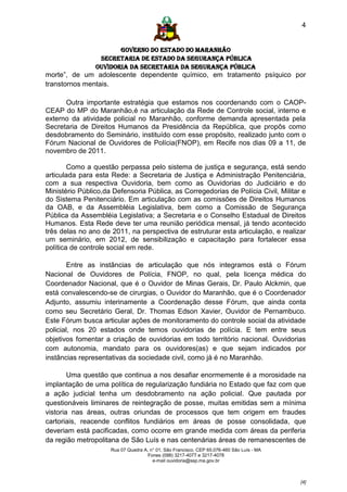 4


                       GOVERNO DO ESTADO DO MARANHÃO
                 SECRETARIA DE ESTADO DA SEGURANÇA PÚBLICA
                Ouvidoria da Secretaria da Segurança Pública
morte”, de um adolescente dependente químico, em tratamento psíquico por
transtornos mentais.

      Outra importante estratégia que estamos nos coordenando com o CAOP-
CEAP do MP do Maranhão,é na articulação da Rede de Controle social, interno e
externo da atividade policial no Maranhão, conforme demanda apresentada pela
Secretaria de Direitos Humanos da Presidência da República, que propôs como
desdobramento do Seminário, instituído com esse propósito, realizado junto com o
Fórum Nacional de Ouvidores de Polícia(FNOP), em Recife nos dias 09 a 11, de
novembro de 2011.

        Como a questão perpassa pelo sistema de justiça e segurança, está sendo
articulada para esta Rede: a Secretaria de Justiça e Administração Penitenciária,
com a sua respectiva Ouvidoria, bem como as Ouvidorias do Judiciário e do
Ministério Público,da Defensoria Pública, as Corregedorias de Polícia Civil, Militar e
do Sistema Penitenciário. Em articulação com as comissões de Direitos Humanos
da OAB, e da Assembléia Legislativa, bem como a Comissão de Segurança
Pública da Assembléia Legislativa; a Secretaria e o Conselho Estadual de Direitos
Humanos. Esta Rede deve ter uma reunião periódica mensal, já tendo acontecido
três delas no ano de 2011, na perspectiva de estruturar esta articulação, e realizar
um seminário, em 2012, de sensibilização e capacitação para fortalecer essa
política de controle social em rede.

        Entre as instâncias de articulação que nós integramos está o Fórum
Nacional de Ouvidores de Polícia, FNOP, no qual, pela licença médica do
Coordenador Nacional, que é o Ouvidor de Minas Gerais, Dr. Paulo Alckmin, que
está convalescendo-se de cirurgias, o Ouvidor do Maranhão, que é o Coordenador
Adjunto, assumiu interinamente a Coordenação desse Fórum, que ainda conta
como seu Secretário Geral, Dr. Thomas Edson Xavier, Ouvidor de Pernambuco.
Este Fórum busca articular ações de monitoramento do controle social da atividade
policial, nos 20 estados onde temos ouvidorias de polícia. E tem entre seus
objetivos fomentar a criação de ouvidorias em todo território nacional. Ouvidorias
com autonomia, mandato para os ouvidores(as) e que sejam indicados por
instâncias representativas da sociedade civil, como já é no Maranhão.

        Uma questão que continua a nos desafiar enormemente é a morosidade na
implantação de uma política de regularização fundiária no Estado que faz com que
a ação judicial tenha um desdobramento na ação policial. Que pautada por
questionáveis liminares de reintegração de posse, muitas emitidas sem a mínima
vistoria nas áreas, outras oriundas de processos que tem origem em fraudes
cartoriais, reacende conflitos fundiários em áreas de posse consolidada, que
deveriam está pacificadas, como ocorre em grande medida com áreas da periferia
da região metropolitana de São Luís e nas centenárias áreas de remanescentes de
                     Rua 07 Quadra A, n° 01, São Francisco. CEP 65.076-460 São Luís - MA
                                     Fones (098) 3217-4077 e 3217-4078
                                       e-mail ouvidoria@ssp.ma.gov.br



                                                                                           [4]
 