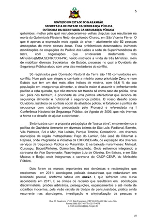5


                        GOVERNO DO ESTADO DO MARANHÃO
                  SECRETARIA DE ESTADO DA SEGURANÇA PÚBLICA
                 Ouvidoria da Secretaria da Segurança Pública
quilombos, motivo pelo qual recrudesceram-se velhas disputas que resultaram na
morte do Quilombola Flaviano Neto, do quilombo Charco, em São Vicente Férrer. O
que é apenas a expressão mais aguda da crise – atualmente são 52 pessoas
ameaçadas de morte nessas áreas. Essa problemática desencadeou inúmeras
mobilizações de ocupações do Palácio dos Leões a sede da Superintendência do
Incra,     com     negociações      que     envolveram     diretamente     três
Ministérios(MDA,SEPIR,SDH-PR), tendo motivada a vinda de três Ministras, além
de mobilizar diversas Secretarias de Estado, processo no qual a Ouvidoria de
Segurança Pública atuou com uma das mediadoras do conflito.

        Só registrados pela Comissão Pastoral da Terra são 170 comunidades em
conflito. Num país que elegeu o combate a miséria como prioridade Zero, e num
Estado que tem um dos mais altos índices de miséria, com 64,6 % da sua
população em insegurança alimentar, o desafio maior é assumir o enfrentamento
político a esta questão, que não merece ser tratada só como caso de polícia, deve
ser, para nós também, a prioridade de uma política intersetorial que alcance da
segurança alimentar e nutricional a segurança pública. O nosso desafio como
Ouvidoria, instância de controle social da atividade policial, é fortalecer a política de
segurança com cidadania preconizada pelo Pronasci e referendada na I
Conferência Nacional de Segurança Pública, de Agosto de 2009, que nós tivemos
a honra e o desafio de ajudar a coordenar.

        Sintonizados com a proposta pedagógica de “busca ativa”, empreendemos a
política de Ouvidoria itinerante em diversos bairros de São Luís: Radional, Barreto,
Vila Palmeira, Sol e Mar, Vila Luizão, Parque Timbira, Coroadinho…em diversos
municípios da região metropolitana: Paço do Lumiar, São José de Ribamar e
Raposa, onde integramos a iniciativa da EXPOSEG-Ma, de exposição dos diversos
serviços da Segurança Pública no Maranhão. E na baixada maranhense: Mirinzal,
Cururupu, Bacuri,Pinheiro, Guimarães, Bequimão. Onde estivemos integrando a
caravana do Vice Governador, Washington Luiz de Oliveira. Em Balsas, e em São
Mateus e Brejo, onde integramos a caravana do CAOP-CEAP, do Ministério
Público.

        Dois foram os marcos importantes nas denúncias e reclamações que
recebemos em 2011: abordagens policiais desastrosas que redundaram em
letalidade policial, conforme tabela em anexo I, que sofreram uma curva
ascendente em 2011. E os crimes de racismo que resultaram em abordagem
discriminatória, prisões arbitrárias, perseguições, espancamentos e até morte de
cidadãos inocentes, pela visão racista de biótipo de periculosidade, prática ainda
recorrente nas abordagens, investigação e criminalização de pessoas e

                      Rua 07 Quadra A, n° 01, São Francisco. CEP 65.076-460 São Luís - MA
                                      Fones (098) 3217-4077 e 3217-4078
                                        e-mail ouvidoria@ssp.ma.gov.br



                                                                                            [5]
 
