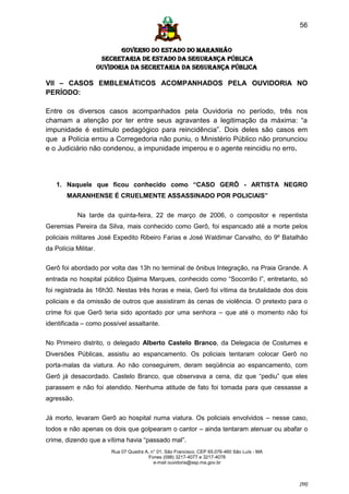 56


                             GOVERNO DO ESTADO DO MARANHÃO
                       SECRETARIA DE ESTADO DA SEGURANÇA PÚBLICA
                      Ouvidoria da Secretaria da Segurança Pública

VII – CASOS EMBLEMÁTICOS ACOMPANHADOS PELA OUVIDORIA NO
PERÍODO:

Entre os diversos casos acompanhados pela Ouvidoria no período, três nos
chamam a atenção por ter entre seus agravantes a legitimação da máxima: “a
impunidade é estímulo pedagógico para reincidência”. Dois deles são casos em
que a Polícia errou a Corregedoria não puniu, o Ministério Público não pronunciou
e o Judiciário não condenou, a impunidade imperou e o agente reincidiu no erro.




    1. Naquele que ficou conhecido como “CASO GERÔ - ARTISTA NEGRO
        MARANHENSE É CRUELMENTE ASSASSINADO POR POLICIAIS”


            Na tarde da quinta-feira, 22 de março de 2006, o compositor e repentista
Geremias Pereira da Silva, mais conhecido como Gerô, foi espancado até a morte pelos
policiais militares José Expedito Ribeiro Farias e José Waldimar Carvalho, do 9º Batalhão
da Polícia Militar.

Gerô foi abordado por volta das 13h no terminal de ônibus Integração, na Praia Grande. A
entrada no hospital público Djalma Marques, conhecido como “Socorrão I”, entretanto, só
foi registrada às 16h30. Nestas três horas e meia, Gerô foi vítima da brutalidade dos dois
policiais e da omissão de outros que assistiram às cenas de violência. O pretexto para o
crime foi que Gerô teria sido apontado por uma senhora – que até o momento não foi
identificada – como possível assaltante.

No Primeiro distrito, o delegado Alberto Castelo Branco, da Delegacia de Costumes e
Diversões Públicas, assistiu ao espancamento. Os policiais tentaram colocar Gerô no
porta-malas da viatura. Ao não conseguirem, deram seqüência ao espancamento, com
Gerô já desacordado. Castelo Branco, que observava a cena, diz que “pediu” que eles
parassem e não foi atendido. Nenhuma atitude de fato foi tomada para que cessasse a
agressão.


Já morto, levaram Gerô ao hospital numa viatura. Os policiais envolvidos – nesse caso,
todos e não apenas os dois que golpearam o cantor – ainda tentaram atenuar ou abafar o
crime, dizendo que a vítima havia “passado mal”.
                          Rua 07 Quadra A, n° 01, São Francisco. CEP 65.076-460 São Luís - MA
                                          Fones (098) 3217-4077 e 3217-4078
                                            e-mail ouvidoria@ssp.ma.gov.br



                                                                                                [56]
 