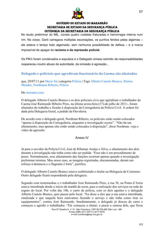 57


                         GOVERNO DO ESTADO DO MARANHÃO
                  SECRETARIA DE ESTADO DA SEGURANÇA PÚBLICA
                 Ouvidoria da Secretaria da Segurança Pública
No laudo preliminar do IML, consta quatro costelas fraturadas e hemorragia interna num
rim. No corpo, Gerô carregava múltiplas escoriações, os punhos feridos pelas algemas –
ele esteve o tempo todo algemado, sem nenhuma possibilidade de defesa – e a marca
impossível de apagar do racismo e da repressão policial.


Os PM’s foram condenados e expulsos e o Delegado omisso eximido de responsabilidades
reapareceu noutro abuso de autoridade, da omissão à agressão...


Delegado e policiais que agrediram funcionário da Caema são afastados

qua, 20/07/11 por Décio Sá | categoria Polícia | Tags Alberto Castelo Branco, Aluísio
Mendes, Nordmann Ribeiro, Polícia

Do imirante.com:

O delegado Alberto Castelo Branco e os dois policiais civis que agrediram o trabalhador da
Caema José Raimundo Ribeiro Pires, na última sexta-feira (17)-de julho de 2011-, foram
afastados do trabalho e ficarão à disposição da Corregedoria da Polícia Civil. A ordem foi
dada pela Delegacia Geral, a pedido da Ouvidoria.

De acordo com o delegado-geral, Nordman Ribeiro, os policiais estão sendo colocados
“apenas à disposição da Corregedoria, enquanto a investigação ocorre”. “Não há um
afastamento, mas apenas eles estão sendo colocados à disposição”, disse Nordman. veja o
vídeo da agressão:

                                             Anexo IV


Já para o ouvidor da Polícia Civil, José de Ribamar Araújo e Silva, o afastamento dos dois
durante a investigação não tinha como não ser pedida. “Esse não é um procedimento de
praxe. Normalmente, esse afastamento das funções ocorrem apenas quando a investigação
preliminar termina. Mas nesse caso, as imagens registradas, documentadas, deram um
reforço à denúncia e o flagrante é forte”, justifica.

O delegado Alberto Castelo Branco estava susbtituindo o titular na Delegacia de Costumes.
Outro delegado ficará respondendo pela delegacia.

Segundo com testemunhas e o trabalhador José Raimundo Pires, a rua 38, na Ponta d’Areia
estava interditada desde o início da manhã da sexta, para a realização dos serviços na rede de
esgoto do local. Por volta das 10h, o carro de polícia, com os dois agentes e o delegado
Alberto Castelo Branco, quis passar pelo local. “Eu disse a eles que a rua estava interditada,
sinalizada e que naquela hora estávamos fazendo o serviço e não tinha como tirar os
equipamentos”, contou José Raimundo. Imediatamente, o delegado já desceu do carro e
começou a agredir o trabalhador. “Ele começou a chutar, a puxar a camisa dele, que ficou
                       Rua 07 Quadra A, n° 01, São Francisco. CEP 65.076-460 São Luís - MA
                                       Fones (098) 3217-4077 e 3217-4078
                                         e-mail ouvidoria@ssp.ma.gov.br



                                                                                             [57]
 
