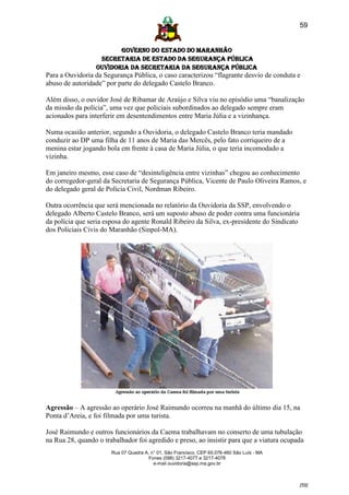 59


                        GOVERNO DO ESTADO DO MARANHÃO
                  SECRETARIA DE ESTADO DA SEGURANÇA PÚBLICA
                 Ouvidoria da Secretaria da Segurança Pública
Para a Ouvidoria da Segurança Pública, o caso caracterizou “flagrante desvio de conduta e
abuso de autoridade” por parte do delegado Castelo Branco.

Além disso, o ouvidor José de Ribamar de Araújo e Silva viu no episódio uma “banalização
da missão da polícia”, uma vez que policiais subordinados ao delegado sempre eram
acionados para interferir em desentendimentos entre Maria Júlia e a vizinhança.

Numa ocasião anterior, segundo a Ouvidoria, o delegado Castelo Branco teria mandado
conduzir ao DP uma filha de 11 anos de Maria das Mercês, pelo fato corriqueiro de a
menina estar jogando bola em frente à casa de Maria Júlia, o que teria incomodado a
vizinha.

Em janeiro mesmo, esse caso de “desinteligência entre vizinhas” chegou ao conhecimento
do corregedor-geral da Secretaria de Segurança Pública, Vicente de Paulo Oliveira Ramos, e
do delegado geral de Polícia Civil, Nordman Ribeiro.

Outra ocorrência que será mencionada no relatório da Ouvidoria da SSP, envolvendo o
delegado Alberto Castelo Branco, será um suposto abuso de poder contra uma funcionária
da polícia que seria esposa do agente Ronald Ribeiro da Silva, ex-presidente do Sindicato
dos Policiais Civis do Maranhão (Sinpol-MA).




Agressão – A agressão ao operário José Raimundo ocorreu na manhã do último dia 15, na
Ponta d’Areia, e foi filmada por uma turista.

José Raimundo e outros funcionários da Caema trabalhavam no conserto de uma tubulação
na Rua 28, quando o trabalhador foi agredido e preso, ao insistir para que a viatura ocupada
                       Rua 07 Quadra A, n° 01, São Francisco. CEP 65.076-460 São Luís - MA
                                       Fones (098) 3217-4077 e 3217-4078
                                         e-mail ouvidoria@ssp.ma.gov.br



                                                                                             [59]
 