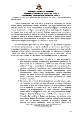 6


                      GOVERNO DO ESTADO DO MARANHÃO
                SECRETARIA DE ESTADO DA SEGURANÇA PÚBLICA
               Ouvidoria da Secretaria da Segurança Pública
movimentos sociais que queremos ver superada no avanço das instâncias de
controle social.

       Vemos crescer por mais uma ano a ação policial desastrosa do “Serviço
Velado”,”serviço de inteligência da PM”, dentre as 11(onze)que monitoramos desde
2008. Na maioria dos casos compreendem “suposta investigação”, revista abusiva,
invasão de domicílio, em alguns casos, prisão, tortura e até sequestro de pessoas
que depois veio a se confirmar inocente. Práticas abusivas que remontam o
assombroso caso da polícia política, do regime de exceção da ditadura militar, que
julgávamos banida de nossa sociedade. Reacende-se o debate sobre o papel
constitucional de polícia ostensiva e preventiva da Polícia Militar, frente o papel
constitucional da polícia investigativa e judiciária da polícia civil.

       Convém registrar, para nossa a nossa alegria, vez que somos obrigados a
conviver com denúncias que são de tal virulência que precisamos ouvir mais de
uma vez para acreditarmos na veracidade dos fatos, que recebemos alguns elogios
a policiais, civis e militares, mormente na execução de políticas preventivas de
Estado, que muito enobrecem as nossas instituições de segurança, no que
vislumbramos a mudança de paradigma. Entre elas destacamos as seguintes:

         1. Elogio proposto pelo Procurador de Justiça, Dr. José Argolo Ferrão,
            pelo excelente trabalho realizado pelo policiamento preventivo nas
            festividades pré e carnavalesca, coordenado pelo Tenente Coronel
            Jefferson Teles ..., comandante do Policiamento metropolitano. Que
            resultou num clima de tranqüilidade e paz, durante toda a festividade;
         2. Elogios consignados pelos comunitários, coordenadores, jovens
            participantes do Projeto Protejo, de prevenção a jovens vulneráveis,
            vivendo em áreas de risco, ao apoio recebido pelos Delegados de
            Polícia Dr. Rodson Almeida e Carlos Alberto Damasceno, e o Tenente
            Coronel ... Andrade;
         3. Na missão de ouvidoria itinerante podemos auscultar elogios vários
            as inovações promovidas por dois delegados em ações estratégicas
            que ajudam a repensar o papel preventivo da ação policial em diálogo
            com a sociedade. O primeiro elogio que fazemos é ao Dr. Jefferson
            Portela que compreendendo o papel simbólico, preventivo e
            constitucional da delegacia de policia, na nova política do PRONASCI,
            Programa Nacional de Segurança com Cidadania, em parceria com o
            Conselho Comunitário de Segurança da área e em sintonia com a
            comunidade do pólo Coroadinho, construiu no local onde funcionava
            uma “cela para detenção provisória” o famigerado “gaiolão”, que
            persiste em muitas delegacias. Alvo de muitas denúncias e
                    Rua 07 Quadra A, n° 01, São Francisco. CEP 65.076-460 São Luís - MA
                                    Fones (098) 3217-4077 e 3217-4078
                                      e-mail ouvidoria@ssp.ma.gov.br



                                                                                          [6]
 
