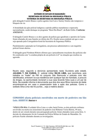 60


                        GOVERNO DO ESTADO DO MARANHÃO
                  SECRETARIA DE ESTADO DA SEGURANÇA PÚBLICA
                 Ouvidoria da Secretaria da Segurança Pública
pelo delegado Castelo Branco e pelos agentes José Luís e Sarney Simões não rompesse o
bloqueio da via.

A brutalidade da ação policial indignou a opinião pública maranhense e repercutiu
nacionalmente, sendo destaque no programa “Bom Dia Brasil”, da Rede Globo. Conforme
ANEXO IV.

O delegado Castelo Branco e os dois agentes de polícia que agrediram o operário da Caema
foram afastados de suas funções no último dia 20 e ficarão nessa condição até que o caso
seja apurado pela Corregedoria-Geral da Secretaria de Segurança Pública.

Paralelamente à apuração na Corregedoria, um processo administrativo e um inquérito
policial foram abertos.

O delegado-geral Nordman Ribeiro afirmou que o procedimento truculento dos policiais não
foi condizente com “a conduta própria de um policial civil” na situação que resultou na
agressão.




Noutro caso, segundo a denúncia apresentada nesta Ouvidoria pela cidadã,
JULIANA T. DA CUNHA. O policial militar SILVA LIMA, que reconhece, pois
trabalha no “trailer” da PM no conjunto São Raimundo e policiais civis não
identificados, entraram na sua residência sem qualquer tipo de mandado, a procura
de drogas, na oportunidade reviraram a sua casa levando fotos suas e um par de
tênis. Na ocasião informa à denunciante que dois dos seus filhos menores de idade
encontravam-se em casa e presenciaram toda a ação dos policiais. Como o
soldado Silva Lima não foi punido....veja a matéria abaixo:




COMANDO afasta policiais envolvidos em morte de pedreiro em São
Luís. ASSISTA! Anexo v

“SÃO LUÍS-MA: O soldado Silva Lima e o cabo Janiel Farias, os dois policiais militares
envolvidos na morte (ou assassinato) do pedreiro José Ribamar Vieira Batista, 49 anos,
dentro de um veículo durante uma perseguição policial, foram afastados nesta sexta-feira. A
decisão do afastamento foi do Comando da Polícia Militar do Estado do Maranhão. Os
policiais ficarão afastados durante as investigações.



                       Rua 07 Quadra A, n° 01, São Francisco. CEP 65.076-460 São Luís - MA
                                       Fones (098) 3217-4077 e 3217-4078
                                         e-mail ouvidoria@ssp.ma.gov.br



                                                                                             [60]
 