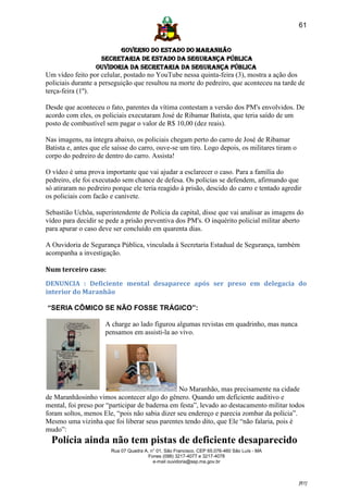 61


                         GOVERNO DO ESTADO DO MARANHÃO
                   SECRETARIA DE ESTADO DA SEGURANÇA PÚBLICA
                  Ouvidoria da Secretaria da Segurança Pública
Um vídeo feito por celular, postado no YouTube nessa quinta-feira (3), mostra a ação dos
policiais durante a perseguição que resultou na morte do pedreiro, que aconteceu na tarde de
terça-feira (1º).

Desde que aconteceu o fato, parentes da vítima contestam a versão dos PM's envolvidos. De
acordo com eles, os policiais executaram José de Ribamar Batista, que teria saído de um
posto de combustível sem pagar o valor de R$ 10,00 (dez reais).

Nas imagens, na íntegra abaixo, os policiais chegam perto do carro de José de Ribamar
Batista e, antes que ele saísse do carro, ouve-se um tiro. Logo depois, os militares tiram o
corpo do pedreiro de dentro do carro. Assista!

O vídeo é uma prova importante que vai ajudar a esclarecer o caso. Para a família do
pedreiro, ele foi executado sem chance de defesa. Os policias se defendem, afirmando que
só atiraram no pedreiro porque ele teria reagido à prisão, descido do carro e tentado agredir
os policiais com facão e canivete.

Sebastião Uchôa, superintendente de Polícia da capital, disse que vai analisar as imagens do
vídeo para decidir se pede a prisão preventiva dos PM's. O inquérito policial militar aberto
para apurar o caso deve ser concluído em quarenta dias.

A Ouvidoria de Segurança Pública, vinculada à Secretaria Estadual de Segurança, também
acompanha a investigação.

Num terceiro caso:

DENUNCIA : Deficiente mental desaparece após ser preso em delegacia do
interior do Maranhão

“SERIA CÔMICO SE NÃO FOSSE TRÁGICO”:

                     A charge ao lado figurou algumas revistas em quadrinho, mas nunca
                     pensamos em assisti-la ao vivo.




                                                No Maranhão, mas precisamente na cidade
de Maranhãosinho vimos acontecer algo do gênero. Quando um deficiente auditivo e
mental, foi preso por “participar de baderna em festa”, levado ao destacamento militar todos
foram soltos, menos Ele, “pois não sabia dizer seu endereço e parecia zombar da polícia”.
Mesmo uma vizinha que foi liberar seus parentes tendo dito, que Ele “não falaria, pois é
mudo”: s‟”urdo-mudo desapareceu da delegacia do município de Maranhãozinhsident
“„Polícia     ainda não tem pistas de deficiente desaparecido
                        Rua 07 Quadra A, n° 01, São Francisco. CEP 65.076-460 São Luís - MA
                                        Fones (098) 3217-4077 e 3217-4078
                                          e-mail ouvidoria@ssp.ma.gov.br



                                                                                               [61]
 