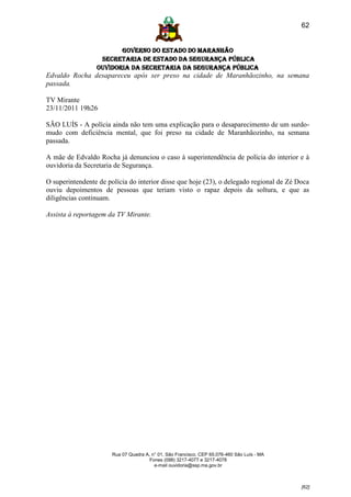 62


                        GOVERNO DO ESTADO DO MARANHÃO
                  SECRETARIA DE ESTADO DA SEGURANÇA PÚBLICA
                 Ouvidoria da Secretaria da Segurança Pública
Edvaldo Rocha desapareceu após ser preso na cidade de Maranhãozinho, na semana
passada.

TV Mirante
23/11/2011 19h26

SÃO LUÍS - A polícia ainda não tem uma explicação para o desaparecimento de um surdo-
mudo com deficiência mental, que foi preso na cidade de Maranhãozinho, na semana
passada.

A mãe de Edvaldo Rocha já denunciou o caso à superintendência de polícia do interior e à
ouvidoria da Secretaria de Segurança.

O superintendente de polícia do interior disse que hoje (23), o delegado regional de Zé Doca
ouviu depoimentos de pessoas que teriam visto o rapaz depois da soltura, e que as
diligências continuam.

Assista à reportagem da TV Mirante.




                       Rua 07 Quadra A, n° 01, São Francisco. CEP 65.076-460 São Luís - MA
                                       Fones (098) 3217-4077 e 3217-4078
                                         e-mail ouvidoria@ssp.ma.gov.br



                                                                                             [62]
 