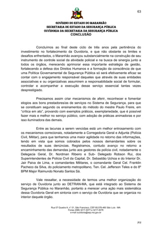63


                      GOVERNO DO ESTADO DO MARANHÃO
                SECRETARIA DE ESTADO DA SEGURANÇA PÚBLICA
               Ouvidoria da Secretaria da Segurança Pública
                                      CONCLUSÃO


           Concluímos ao final deste ciclo de três anos pela pertinência do
investimento no fortalecimento da Ouvidoria, e que não obstante os limites e
desafios enfrentados, o Maranhão avançou substancialmente na construção de seu
instrumento de controle social da atividade policial e na busca de sinergia junto a
todos os órgãos, merecendo aprimorar essa importante estratégia de gestão,
fortalecendo a defesa dos Direitos Humanos e a formação da consciência de que
uma Política Governamental de Segurança Pública só será efetivamente eficaz se
contar com o engajamento responsável daqueles que através de suas entidades
associativas e ou organizativas assumirem a responsabilidade social de formular,
controlar e acompanhar a execução desse serviço essencial tantas vezes
desprestigiado.

           Precisamos assim criar mecanismos de aferir, reconhecer e fomentar
elogios aos bons prestadores/as de serviços no Sistema de Segurança, para que
se constituam segundo os ensinamentos do método do mestre Paulo Freire, em
“crítica em ato”, provando com exemplos práticos, exemplariedade, que é possível
fazer mais e melhor no serviço público, com adoção de práticas animadoras e por
isso iluminadora das demais.

             Entre as lacunas a serem vencidas está um melhor entrosamento com
os mecanismos correcionais, notadamente a Corregedoria Geral e Adjunta (Polícia
Civil, Militar), para que tenhamos uma maior agilidade no retorno das informações,
tendo em vista que somos cobrados pelos nossos demandantes sobre os
resultados de suas denúncias. Registramos, contudo avanço no retorno a
encaminhamento das demandas junto aos gestores da polícia civil, notadamente o
Delegacia Geral, Dr. Nordman Ribeiro e Sub- Delegado Robson Rui, dos
Superintendentes de Polícia Civil da Capital, Dr. Sebastião Uchoa e do Interior Dr.
Jair Paiva de Lima, e comandantes Militares, o comandante Geral Cel. Franklin
Pacheco da Silva, do policiamento metropolitano, Ten. Cel. Jefferson Teles e do 8º
BPM Major Raimundo Nonato Santos Sá.

           Vale ressaltar, a necessidade de termos uma melhor organização do
serviço de Ouvidoria junto ao DETRAN-MA, que está integrado ao Sistema de
Segurança Pública no Maranhão, portanto a merecer uma ação mais sistemática
dessa Ouvidoria Geral em sintonia com o serviço de Ouvidoria que se organiza no
interior daquele órgão.


                    Rua 07 Quadra A, n° 01, São Francisco. CEP 65.076-460 São Luís - MA
                                    Fones (098) 3217-4077 e 3217-4078
                                      e-mail ouvidoria@ssp.ma.gov.br



                                                                                          [63]
 