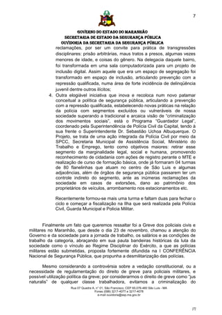 7


                       GOVERNO DO ESTADO DO MARANHÃO
                 SECRETARIA DE ESTADO DA SEGURANÇA PÚBLICA
                Ouvidoria da Secretaria da Segurança Pública
             reclamações, por ser um convite para prática de transgressões
             disciplinares: prisão arbitrárias, maus tratos a presos, algumas vezes
             menores de idade, e coisas do gênero. Na delegacia daquele bairro,
             foi transformada em uma sala computadorizada para um projeto de
             inclusão digital. Assim aquele que era um espaço de segregação foi
             transformado em espaço de inclusão, articulando prevenção com a
             repressão qualificada, numa área de forte incidência de delinqüência
             juvenil dentre outros ilícitos;
          4. Outra elogiável iniciativa que inova e recoloca num novo patamar
             conceitual a política de segurança pública, articulando a prevenção
             com a repressão qualificada, estabelecendo novas práticas na relação
             da polícia com segmentos excluídos ou vulneráveis de nossa
             sociedade superando a tradicional e arcaica visão de “criminalização
             dos movimentos sociais”, está o Programa “Guardador Legal”,
             coordenado pela Superintendência de Polícia Civil da Capital, tendo à
             sua frente o Superintendente Dr. Sebastião Uchoa Albuquerque. O
             Projeto, se trata de uma ação integrada da Polícia Civil por meio da
             SPCC, Secretaria Municipal de Assistência Social, Ministério do
             Trabalho e Emprego, tento como objetivos maiores: retirar esse
             segmento da marginalidade legal, social e humana, promovendo
             reconhecimento de cidadania com ações de registro perante o MTE e
             realização de curso de formação básica, onde já formaram 04 turmas
             de 80 flanelinhas que atuam no centro de São Luis e algumas
             adjacências, além de órgãos de segurança pública passarem ter um
             controle indireto do segmento, ante as inúmeras reclamações da
             sociedade em casos de extorsões, dano ao patrimônio dos
             proprietários de veículos, arrombamento nos estacionamentos etc.

             Recentemente formou-se mais uma turma e faltam duas para fechar o
             ciclo e começar a fiscalização na Ilha que será realizada pela Polícia
             Civil, Guarda Municipal e Policia Militar.


        Finalmente um fato que queremos ressaltar foi a Greve dos policiais civis e
militares no Maranhão, que desde o dia 23 de novembro, chamou a atenção do
Governo e da sociedade para a jornada de trabalho, os salários e as condições de
trabalho da categoria, abraçando em sua pauta bandeiras históricas da luta da
sociedade como o vínculo ao Regime Disciplinar do Exército, a que as polícias
militares estão submetidas, proposta fortemente difundida na I CONFERÊNCIA
Nacional de Segurança Pública, que propunha a desmilitarização das polícias.

      Mesmo considerando a controvérsia sobre a vedação constitucional, ou a
necessidade de regulamentação do direito de greve para policiais militares, e
possível utilização política da greve; por considerarmos o direito de greve como “jus
naturalis” de qualquer classe trabalhadora, evitamos a criminalização do
                     Rua 07 Quadra A, n° 01, São Francisco. CEP 65.076-460 São Luís - MA
                                     Fones (098) 3217-4077 e 3217-4078
                                       e-mail ouvidoria@ssp.ma.gov.br



                                                                                           [7]
 
