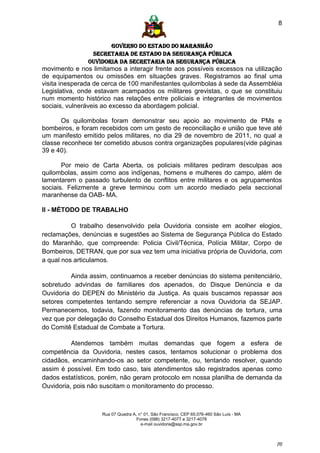 8


                      GOVERNO DO ESTADO DO MARANHÃO
                SECRETARIA DE ESTADO DA SEGURANÇA PÚBLICA
               Ouvidoria da Secretaria da Segurança Pública
movimento e nos limitamos a interagir frente aos possíveis excessos na utilização
de equipamentos ou omissões em situações graves. Registramos ao final uma
visita inesperada de cerca de 100 manifestantes quilombolas à sede da Assembléia
Legislativa, onde estavam acampados os militares grevistas, o que se constituiu
num momento histórico nas relações entre policiais e integrantes de movimentos
sociais, vulneráveis ao excesso da abordagem policial.

      Os quilombolas foram demonstrar seu apoio ao movimento de PMs e
bombeiros, e foram recebidos com um gesto de reconciliação e união que teve até
um manifesto emitido pelos militares, no dia 29 de novembro de 2011, no qual a
classe reconhece ter cometido abusos contra organizações populares(vide páginas
39 e 40).

       Por meio de Carta Aberta, os policiais militares pediram desculpas aos
quilombolas, assim como aos indígenas, homens e mulheres do campo, além de
lamentarem o passado turbulento de conflitos entre militares e os agrupamentos
sociais. Felizmente a greve terminou com um acordo mediado pela seccional
maranhense da OAB- MA.

II - MÉTODO DE TRABALHO

          O trabalho desenvolvido pela Ouvidoria consiste em acolher elogios,
reclamações, denúncias e sugestões ao Sistema de Segurança Pública do Estado
do Maranhão, que compreende: Policia Civil/Técnica, Polícia Militar, Corpo de
Bombeiros, DETRAN, que por sua vez tem uma iniciativa própria de Ouvidoria, com
a qual nos articulamos.

          Ainda assim, continuamos a receber denúncias do sistema penitenciário,
sobretudo advindas de familiares dos apenados, do Disque Denúncia e da
Ouvidoria do DEPEN do Ministério da Justiça. As quais buscamos repassar aos
setores competentes tentando sempre referenciar a nova Ouvidoria da SEJAP.
Permanecemos, todavia, fazendo monitoramento das denúncias de tortura, uma
vez que por delegação do Conselho Estadual dos Direitos Humanos, fazemos parte
do Comitê Estadual de Combate a Tortura.

          Atendemos também muitas demandas que fogem a esfera de
competência da Ouvidoria, nestes casos, tentamos solucionar o problema dos
cidadãos, encaminhando-os ao setor competente, ou, tentando resolver, quando
assim é possível. Em todo caso, tais atendimentos são registrados apenas como
dados estatísticos, porém, não geram protocolo em nossa planilha de demanda da
Ouvidoria, pois não suscitam o monitoramento do processo.



                    Rua 07 Quadra A, n° 01, São Francisco. CEP 65.076-460 São Luís - MA
                                    Fones (098) 3217-4077 e 3217-4078
                                      e-mail ouvidoria@ssp.ma.gov.br



                                                                                          [8]
 