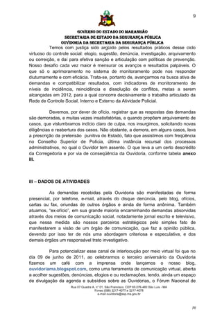 9


                      GOVERNO DO ESTADO DO MARANHÃO
                SECRETARIA DE ESTADO DA SEGURANÇA PÚBLICA
               Ouvidoria da Secretaria da Segurança Pública
          Temos com justiça sido argüido pelos resultados práticos desse ciclo
virtuoso do controle social: elogio, sugestão, denúncia, investigação, arquivamento
ou correição, e daí para efetiva sanção e articulação com políticas de prevenção.
Nosso desafio cada vez maior é mensurar os avanços e resultados palpáveis. O
que só o aprimoramento no sistema de monitoramento pode nos responder
diuturnamente e com eficácia. Trata-se, portanto de, avançarmos na busca ativa de
demandas e compatibilizar resultados, com indicadores de monitoramento de
níveis de incidência, reincidência e dissolução de conflitos, metas a serem
alcançadas em 2012, para a qual concorre decisivamente o trabalho articulado da
Rede de Controle Social, Interno e Externo da Atividade Policial.

           Devemos, por dever de ofício, registrar que as respostas das demandas
são demoradas, e muitas vezes insatisfatórias, e quando propõem arquivamento de
casos, que vislumbramos indício claro de culpa, nos insurgimos, solicitando novas
diligências e reabertura dos casos. Não obstante, a demora, em alguns casos, leva
a prescrição da pretensão punitiva do Estado, fato que assistimos com freqüência
no Conselho Superior de Polícia, última instância recursal dos processos
administrativos, no qual o Ouvidor tem assento. O que leva a um certo descrédito
da Corregedoria e por via de conseqüência da Ouvidoria, conforme tabela anexo
III.



III – DADOS DE ATIVIDADES

          As demandas recebidas pela Ouvidoria são manifestadas de forma
presencial, por telefone, e-mail, através do disque denúncia, pelo blog, ofícios,
cartas ou fax, oriundas de outros órgãos e ainda de forma anônima. Também
atuamos, “ex-ofício”, em sua grande maioria encaminhando demandas absorvidas
através dos meios de comunicação social, notadamente jornal escrito e televisivo,
que nessa medida são nossos parceiros estratégicos pelo simples fato de
manifestarem a visão de um órgão de comunicação, que faz a opinião pública,
devendo por isso ter de nós uma abordagem criteriosa e especulativa, e dos
demais órgãos um responsável trato investigativo.

          Para potencializar esse canal de interlocução por meio virtual foi que no
dia 09 de junho de 2011, ao celebrarmos o terceiro aniversário da Ouvidoria
fizemos um café com a imprensa onde lançamos o nosso blog,
ouvidoriama.blogspot.com, como uma ferramenta de comunicação virtual, aberta
a acolher sugestões, denúncias, elogios e ou reclamações, tendo, ainda um espaço
de divulgação da agenda e subsídios sobre as Ouvidorias, o Fórum Nacional de
                    Rua 07 Quadra A, n° 01, São Francisco. CEP 65.076-460 São Luís - MA
                                    Fones (098) 3217-4077 e 3217-4078
                                      e-mail ouvidoria@ssp.ma.gov.br



                                                                                          [9]
 