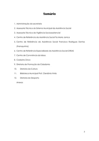 2
Sumário
1. Administração da secretaria
2. Assessoria Técnica do Sistema Municipal da Assistência Social
3. Assessoria Técnica da Vigilância Socioassistencial
4. Centro de Referência da Assistência Social Tia Maria Janica
5. Centro de Referência da Assistência Social Francisca Rodrigues Dantas
(Fransquinha)
6. Centro de Referência Especializado da Assistência Social-CREAS
7. Centro de Convivência do Idoso
8. Cadastro Único
9. Diretoria de Promoção da Cidadania
10. Diretoria da Cultura
11. Biblioteca Municipal Prof. Clerdônio Ávila
12. Diretoria do Desporto
Anexos
 