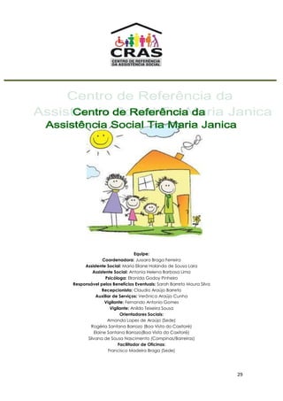 29
Equipe:
Coordenadora: Jussara Braga Ferreira
Assistente Social: Maria Eliane Holanda de Sousa Lara
Assistente Social: Antonia Helena Barbosa Lima
Psicóloga: Elronida Godoy Pinheiro
Responsável pelos Benefícios Eventuais: Sarah Barreto Moura Silva
Recepcionista: Claudia Araújo Barreto
Auxiliar de Serviços: Verônica Araújo Cunha
Vigilante: Fernando Antonio Gomes
Vigilante: Anildo Teixeira Sousa
Orientadores Sociais:
Amanda Lopes de Araújo (Sede)
Rogéria Santana Barrozo (Boa Vista do Caxitoré)
Elaine Santana Barrozo(Boa Vista do Caxitoré)
Silvana de Sousa Nascimento (Campinas/Barreiras)
Facilitador de Oficinas:
Francisco Madeira Braga (Sede)
 
