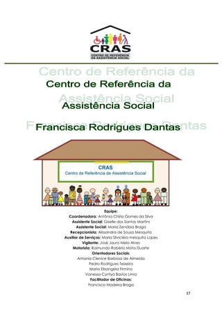 37
Equipe:
Coordenadora: Antônia Chirla Gomes da Silva
Assistente Social: Giselle dos Santos Martins
Assistente Social: Maria Zenóbia Braga
Recepcionista: Alissandra de Sousa Mesquita
Auxiliar de Serviços: Maria Silvicléia mesquita Lopes
Vigilante: José Jauro Melo Alves
Motorista: Raimundo Robério Mota Duarte
Orientadores Sociais:
Antonia Clenice Barbosa de Almeida
Pedro Rodrigues Teixeira
Maria Elisangela Firmino
Vanessa Cyntya Bastos Lima
Facilitador de Oficinas:
Francisco Madeira Braga
 