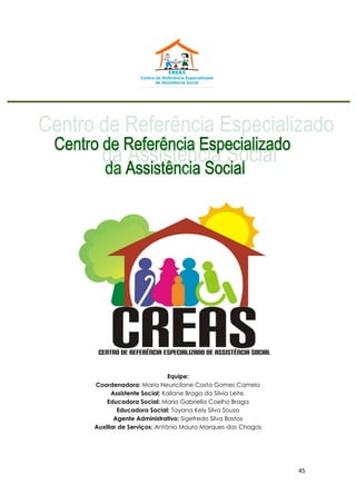 45
Equipe:
Coordenadora: Maria Neuricilane Costa Gomes Camelo
Assistente Social: Kailane Braga da Sílvia Leite.
Educadora Social: Maria Gabriella Coelho Braga
Educadora Social: Tayana Kely Silva Sousa
Agente Administrativo: Sigefredo Silva Bastos
Auxiliar de Serviços: Antônio Mauro Marques das Chagas
 