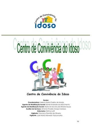53
Equipe:
Coordenadora: Helena Maria Coelho de Araújo
Agente de Mobilização Social: Daniel Andrade do Nascimento
Agente de Mobilização Social: Maria do Socorro de Oliveira Sousa
Auxiliar de Serviços: Antonio Frivaldo Araújo Cardoso
Enfermeira: Fátima Lotif
Vigilante: Francisco Damião de Oliveira
Vigilante: José Maria Azevedo Vasconcelos
 