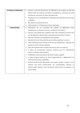81
AVANÇOS/CONQUISTAS  Tivemos uma boa frequência na biblioteca de usuários no mês de
férias: Foram 54 usuários que fizeram empréstimos, somando um total
de 98 livros, dos quais, já foram devolvidos 50.
 Limpeza do muro da biblioteca, solicitado por meio de ofício enviado
a SEINFRA.
 Recebemos doações de livros.
 Participação no V Festival da Cultura Sertaneja.
DIFICULDADES  Precisamos ter um Contador de estórias na Biblioteca, para
recebermos as crianças e tornar o ambiente mais lúdico.
 Apenas uma pessoa fez cadastros este mês. Precisamos investir mais
em divulgação e desenvolver campanhas de incentivo à leitura.
 Falta de materiais de expediente e de limpeza.
 Necessitamos de mais estantes para melhor organizar o acervo.
 Falta impressora para imprimir as fichas de empréstimos, cadastros de
usuários e outros serviços gráficos.
 Falta de material lúdico e jogos educativos para as crianças.
 O disco do computador queimou. Estamos sem PC, dificultando
assim, o trabalho administrativo.
 A Biblioteca estar precisando de reforma geral urgente.
 A caixa d’água precisar ser limpa (Aguardando o deferimento do
oficio encaminhado a SEINFRA).
 Estamos tendo muita dificuldade com poeira, devido o tempo e uma
reforma que estar acontecendo nas proximidades. Devidos os
portões serem abertos, vem causando muitos danos ao espaço e a
nossa saúde.
 