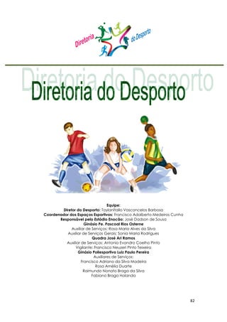 82
Equipe:
Diretor do Desporto: TaylanÍtallo Vasconcelos Barbosa
Coordenador dos Espaços Esportivos: Francisco Adalberto Medeiros Cunha
Responsável pelo Estádio Enocão: José Dadson de Sousa
Ginásio Pe. Pascoal Rios Osterne
Auxiliar de Serviços: Rosa Maria Alves da Silva
Auxiliar de Serviços Gerais: Sonia Maria Rodrigues
Quadra José Ari Ramos
Auxiliar de Serviços: Antonio Evandro Coelho Pinto
Vigilante: Francisco Neuzeri Pinto Teixeira
Ginásio Poliesportivo Luiz Paulo Pereira
Auxiliares de Serviços:
Francisco Adriano da Silva Madeira
Rosa Amélia Duarte
Raimundo Nonato Braga da Silva
Fabiano Braga Holanda
 