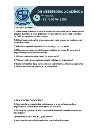 3 DESENVOLVIMENTO
3.1 Descrever as etapas e os procedimentos adotados para a execução do
projeto. 3.2 Insira o texto produzido no desafio 2 no qual você relaciona
os ODS e a proposta do seu projeto.
3.3 Descrever os desafios encontrados em cada etapa e as mudanças de
rotas realizadas.
3.4 Quais as aprendizagens obtidas ao longo do processo.
3.5 Relacione os aspectos teóricos estudados ao longo do semestre à
experiência prática na comunidade.
3.6 Como a comunidade externa foi impactada?
3.7 Como você como sujeito pessoal e coletivo foi impactado?
O texto do trabalho deve ser escrito em estilo Normal. Usar espaçamento
1,5 entre as linhas e 0 pts entre os parágrafos.
4 RESULTADOS E DISCUSSÃO
4.1 Apresentar os resultados obtidos com o projeto, levantando o
significado e comparando com dados da literatura.
4.2 Preencha o quadro abaixo com dados quantitativos relacionados ao
seu projeto:
(INSERIR QUADRO MODELO)- se houver
4.3 Apresente uma reflexão sobre os resultados do projeto.
 