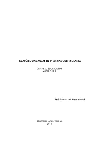 RELATÓRIO DAS AULAS DE PRÁTICAS CURRICULARES
DIMENSÃO EDUCACIONAL
MODULO I,II,III
Profª Silmara dos Anjos Amaral
Governador Nunes Freire-Ma
2014
 