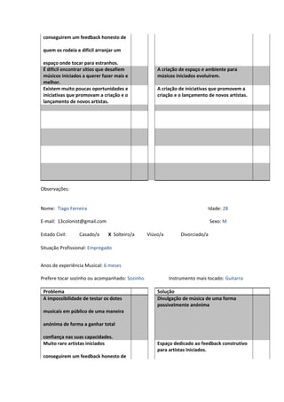 conseguirem um feedback honesto de
quem os rodeia e difícil arranjar um
espaço onde tocar para estranhos.
É dificil encontrar sítios que desafiem
músicos iniciados a querer fazer mais e
melhor.
A criação de espaço e ambiente para
músicos iniciados evoluírem.
Existem muito poucas oportunidades e
iniciativas que promovam a criação e o
lançamento de novos artistas.
A criação de iniciativas que promovem a
criação e o lançamento de novos artistas.
Observações:
Nome: Tiago Ferreira Idade: 28
E-mail: 13colonist@gmail.com Sexo: M
Estado Civil: Casado/a X Solteiro/a Viúvo/a Divorciado/a
Situação Profissional: Empregado
Anos de experiência Musical: 6 meses
Prefere tocar sozinho ou acompanhado: Sozinho Instrumento mais tocado: Guitarra
Problema Solução
A impossibilidade de testar os dotes
musicais em público de uma maneira
anónima de forma a ganhar total
confiança nas suas capacidades.
Divulgação de música de uma forma
possivelmente anónima
Muito raro artistas iniciados
conseguirem um feedback honesto de
Espaço dedicado ao feedback construtivo
para artistas iniciados.
 