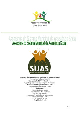 17
Assessora Técnica do Sistema Municipal da Assistente Social:
Márcia Helena Santos Barreto
Técnica do CADÚNICO/Habitação
Lygia Negreiros Barbosa (licença maternidade)
Supervisora do Programa Criança Feliz
Josielma de Morais Borges Costa
Visitadoras:
Alessandra Lopes Araújo
Antonia Daniele Mendes Costa
Érica Rogério da Silva
Aparecida Thaís de Sousa Vasconcelos
Sâmia Camilo dos Santos
Luciêda Teixeira Lopes
Motorista: Neto Luiz
 