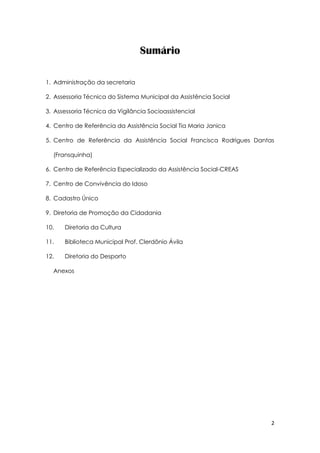 2
Sumário
1. Administração da secretaria
2. Assessoria Técnica do Sistema Municipal da Assistência Social
3. Assessoria Técnica da Vigilância Socioassistencial
4. Centro de Referência da Assistência Social Tia Maria Janica
5. Centro de Referência da Assistência Social Francisca Rodrigues Dantas
(Fransquinha)
6. Centro de Referência Especializado da Assistência Social-CREAS
7. Centro de Convivência do Idoso
8. Cadastro Único
9. Diretoria de Promoção da Cidadania
10. Diretoria da Cultura
11. Biblioteca Municipal Prof. Clerdônio Ávila
12. Diretoria do Desporto
Anexos
 