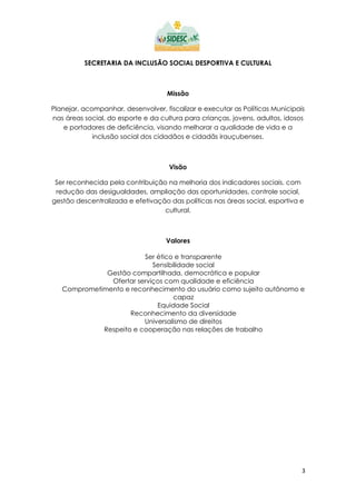 3
SECRETARIA DA INCLUSÃO SOCIAL DESPORTIVA E CULTURAL
Missão
Planejar, acompanhar, desenvolver, fiscalizar e executar as Políticas Municipais
nas áreas social, do esporte e da cultura para crianças, jovens, adultos, idosos
e portadores de deficiência, visando melhorar a qualidade de vida e a
inclusão social dos cidadãos e cidadãs irauçubenses.
Visão
Ser reconhecida pela contribuição na melhoria dos indicadores sociais, com
redução das desigualdades, ampliação das oportunidades, controle social,
gestão descentralizada e efetivação das políticas nas áreas social, esportiva e
cultural.
Valores
Ser ético e transparente
Sensibilidade social
Gestão compartilhada, democrática e popular
Ofertar serviços com qualidade e eficiência
Comprometimento e reconhecimento do usuário como sujeito autônomo e
capaz
Equidade Social
Reconhecimento da diversidade
Universalismo de direitos
Respeito e cooperação nas relações de trabalho
 