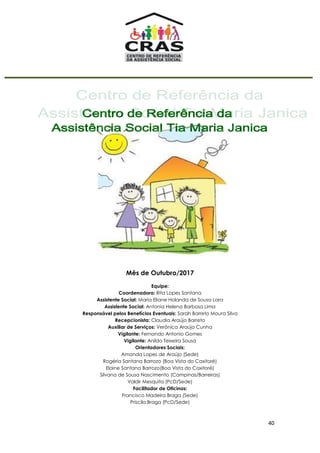 40
Mês de Outubro/2017
Equipe:
Coordenadora: Rita Lopes Santana
Assistente Social: Maria Eliane Holanda de Sousa Lara
Assistente Social: Antonia Helena Barbosa Lima
Responsável pelos Benefícios Eventuais: Sarah Barreto Moura Silva
Recepcionista: Claudia Araújo Barreto
Auxiliar de Serviços: Verônica Araújo Cunha
Vigilante: Fernando Antonio Gomes
Vigilante: Anildo Teixeira Sousa
Orientadores Sociais:
Amanda Lopes de Araújo (Sede)
Rogéria Santana Barrozo (Boa Vista do Caxitoré)
Elaine Santana Barrozo(Boa Vista do Caxitoré)
Silvana de Sousa Nascimento (Campinas/Barreiras)
Valdir Mesquita (PcD/Sede)
Facilitador de Oficinas:
Francisco Madeira Braga (Sede)
Priscila Braga (PcD/Sede)
 