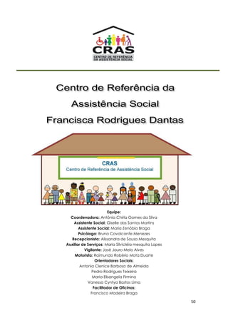 50
Equipe:
Coordenadora: Antônia Chirla Gomes da Silva
Assistente Social: Giselle dos Santos Martins
Assistente Social: Maria Zenóbia Braga
Psicóloga: Bruna Cavalcante Menezes
Recepcionista: Alissandra de Sousa Mesquita
Auxiliar de Serviços: Maria Silvicléia mesquita Lopes
Vigilante: José Jauro Melo Alves
Motorista: Raimundo Robério Mota Duarte
Orientadores Sociais:
Antonia Clenice Barbosa de Almeida
Pedro Rodrigues Teixeira
Maria Elisangela Firmino
Vanessa Cyntya Bastos Lima
Facilitador de Oficinas:
Francisco Madeira Braga
 