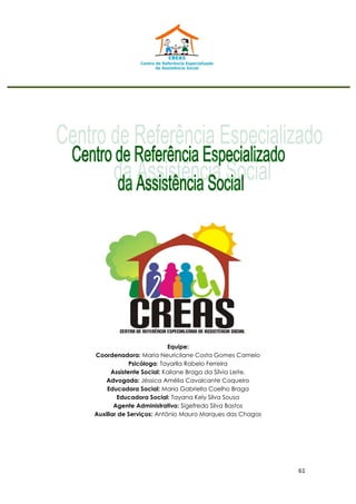 61
Equipe:
Coordenadora: Maria Neuricilane Costa Gomes Camelo
Psicóloga: Tayarlla Rabelo Ferreira
Assistente Social: Kailane Braga da Sílvia Leite.
Advogada: Jéssica Amélia Cavalcante Coqueiro
Educadora Social: Maria Gabriella Coelho Braga
Educadora Social: Tayana Kely Silva Sousa
Agente Administrativo: Sigefredo Silva Bastos
Auxiliar de Serviços: Antônio Mauro Marques das Chagas
 