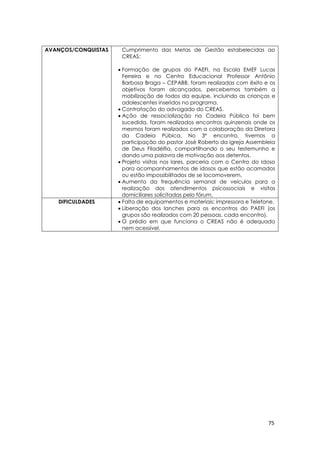 75
AVANÇOS/CONQUISTAS Cumprimento das Metas de Gestão estabelecidas ao
CREAS:
 Formação de grupos do PAEFI, na Escola EMEF Lucas
Ferreira e no Centro Educacional Professor Antônio
Barbosa Braga – CEPABB, foram realizadas com êxito e os
objetivos foram alcançados, percebemos também a
mobilização de todos da equipe, incluindo as crianças e
adolescentes inseridos no programa.
 Contratação do advogado do CREAS.
 Ação de ressocialização na Cadeia Pública foi bem
sucedida, foram realizados encontros quinzenais onde os
mesmos foram realizados com a colaboração da Diretora
da Cadeia Púbica. No 3º encontro, tivemos a
participação do pastor José Roberto da igreja Assembleia
de Deus Filadélfia, compartilhando o seu testemunho e
dando uma palavra de motivação aos detentos.
 Projeto visitas nos lares, parceria com o Centro do Idoso
para acompanhamentos de idosos que estão acamados
ou estão impossibilitados de se locomoverem.
 Aumento da frequência semanal de veículos para a
realização dos atendimentos psicossociais e visitas
domiciliares solicitadas pelo fórum.
DIFICULDADES  Falta de equipamentos e materiais: impressora e Telefone.
 Liberação dos lanches para os encontros do PAEFI (os
grupos são realizados com 20 pessoas, cada encontro).
 O prédio em que funciona o CREAS não é adequado
nem acessível.
 