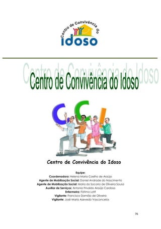 76
Equipe:
Coordenadora: Helena Maria Coelho de Araújo
Agente de Mobilização Social: Daniel Andrade do Nascimento
Agente de Mobilização Social: Maria do Socorro de Oliveira Sousa
Auxiliar de Serviços: Antonio Frivaldo Araújo Cardoso
Enfermeira: Fátima Lotif
Vigilante: Francisco Damião de Oliveira
Vigilante: José Maria Azevedo Vasconcelos
 