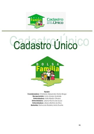 86
Equipe:
Coordenadora: Christiane Alessandra Matos Braga
Recepcionista: Lúcia Araújo Andrade
Entrevistadora: Adla Ribeiro Oliveira
Entrevistadora: Juliana Rocha de Sousa
Entrevistadora: Jéssica Batista da Silva
Motorista: Raimundo Robério Mota Duarte
 