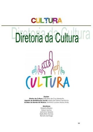 98
Equipe:
Diretor da Cultura: Edicarlos da Cruz Mesquita
Agente de Mobilização Social: Maria de Fátima Venâncio
Auxiliar da Banda de Música: Antonio Luciano Matos Ávila
Monitores
Roberto Ribeiro
Kelson Santos
Jerônimo Teixeira
Djally Brito Gomes
Renato Santiago
 