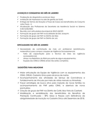 AVANÇOS E CONQUISTAS NO MÊS DE JANEIRO
 Finalização do diagnóstico social por área;
 Instalação de impressora na sala de gestão do SUAS;
 Entrega de Termos de Doação e Posse de Casas aos beneficiários do Conjunto
João Paulo - II;
 Atualização dos Profissionais da Secretaria da Assistência Social no Sistema
CAD SUAS/MDS;
 Reunião com articuladora Municipal do SELO UNICEF;
 Formação de grupo de PAIF na localidade de São Joaquim;
 Formação de grupo de PAIF no Distrito de Missi;
 Formação de grupo de PAIF no Distrito de Juá.
DIFICULDADES NO MÊS DE JANEIRO
 Necessidade de contratação de mais um profissional (estatístico/ou
matemático) para compor a equipe de Vigilância Socioassistencial;
 Falta de capacitação para o técnico da área da vigilância
socioassistencial;
 Atraso nos Relatórios do RMA por parte de alguns equipamentos;
 Equipes dos CRAS e CREAS ainda não estão completas;
SUGESTÕES PARA MELHORAR
 Maior articulação da Equipe de Vigilância com os equipamentos dos
CRAS, CREAS, Cadastro Único para alcance de metas;
 Acompanhamento das atividades do Serviço de Convivência e
Fortalecimento de Vínculos por meio de visitas mensais ou trimestrais;
 Traçar estratégias de busca ativa para inserção de novas famílias no
acompanhamento do PAIF pelos CRAS, e abertura de novos
prontuários;
 Criação de grupo de PAIF nos Distrito de Coité, Boa Vista do Caxitoré;
 Mobilização e sensibilização dos beneficiários do Benefício de
Prestação Continuada – BPC Idoso e Pessoa com Deficiência da
obrigatoriedade de inscrição no Cadastro Único até Dezembro de 2018.
 